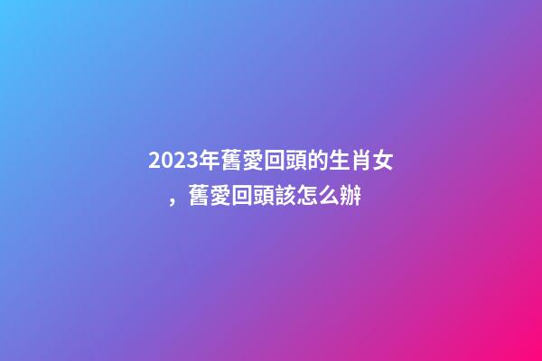 2023年舊愛回頭的生肖女，舊愛回頭該怎么辦